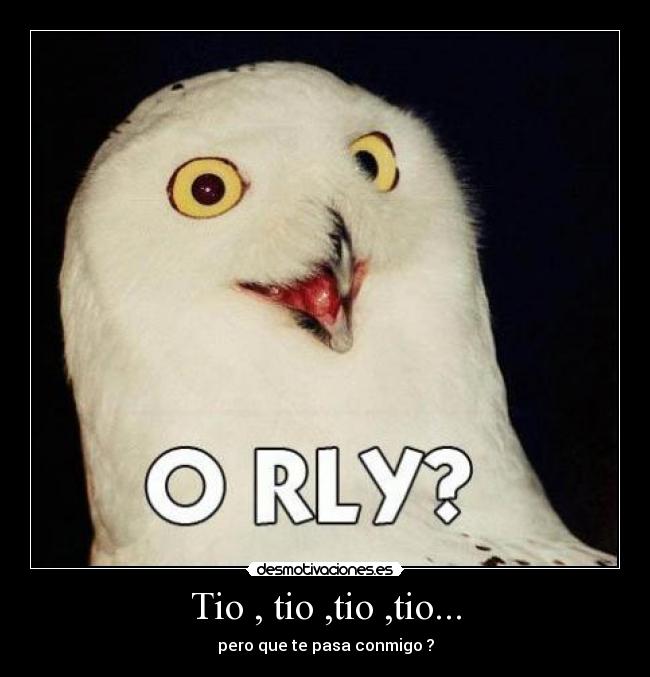 Tio , tio ,tio ,tio... - pero que te pasa conmigo ?