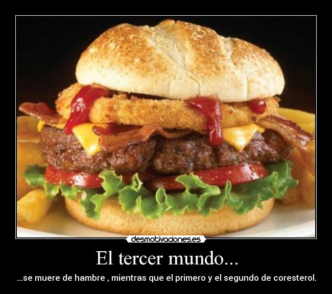 El tercer mundo... - ...se muere de hambre , mientras que el primero y el segundo de coresterol.