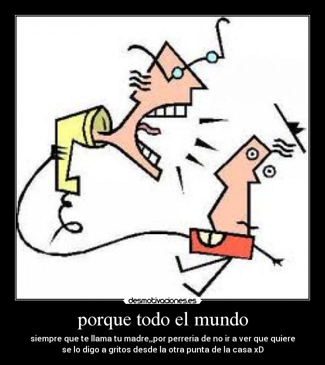 porque todo el mundo - siempre que te llama tu madre,,por perreria de no ir a ver que quiere
se lo digo a gritos desde la otra punta de la casa xD