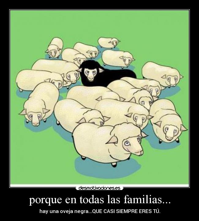 porque en todas las familias... - hay una oveja negra...QUE CASI SIEMPRE ERES TÚ.
