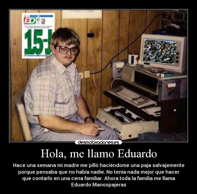 Hola, me llamo Eduardo - Hace una semana mi madre me pilló haciéndome una paja salvajemente
porque pensaba que no había nadie. No tenía nada mejor que hacer
que contarlo en una cena familiar. Ahora toda la familia me llama
Eduardo Manospajeras