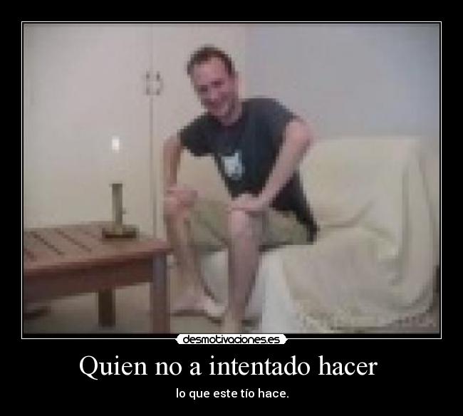 Quien no a intentado hacer - lo que este tío hace.