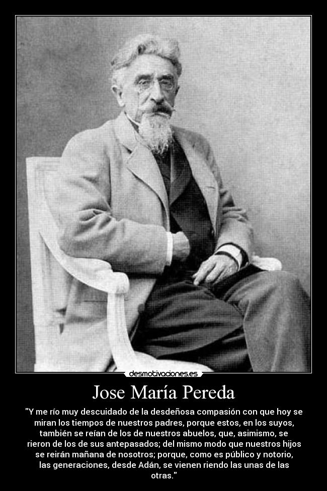 Jose María Pereda - Y me río muy descuidado de la desdeñosa compasión con que hoy se
miran los tiempos de nuestros padres, porque estos, en los suyos,
también se reían de los de nuestros abuelos, que, asimismo, se
rieron de los de sus antepasados; del mismo modo que nuestros hijos
se reirán mañana de nosotros; porque, como es público y notorio,
las generaciones, desde Adán, se vienen riendo las unas de las
otras.