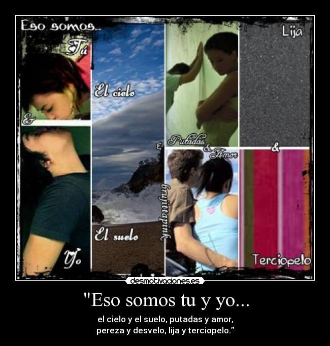 Eso somos tu y yo... - el cielo y el suelo, putadas y amor,
pereza y desvelo, lija y terciopelo.
