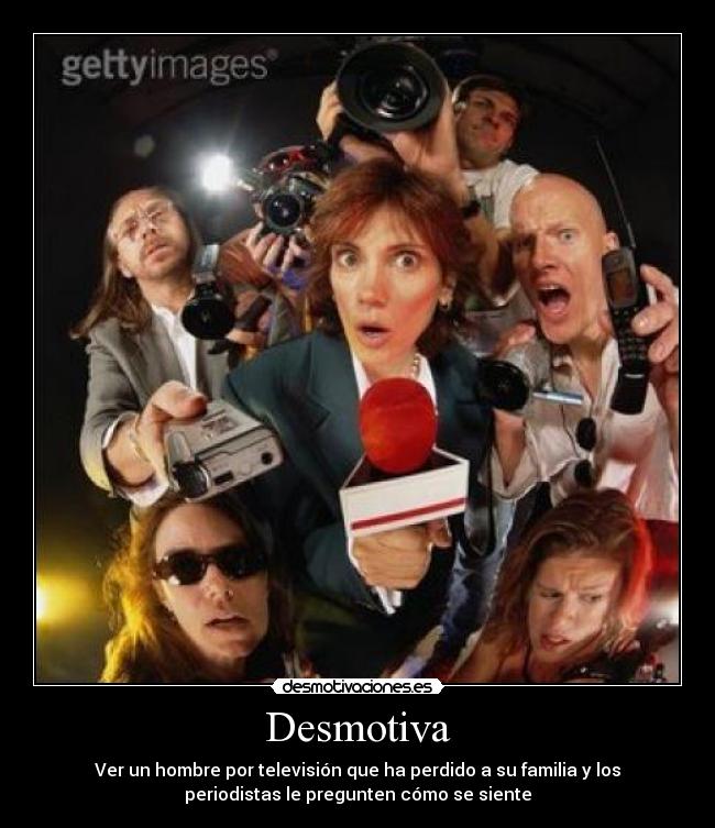 Desmotiva - Ver un hombre por televisión que ha perdido a su familia y los
periodistas le pregunten cómo se siente