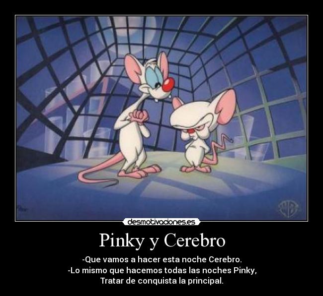 Pinky y Cerebro - -Que vamos a hacer esta noche Cerebro.
-Lo mismo que hacemos todas las noches Pinky,
Tratar de conquista la principal.