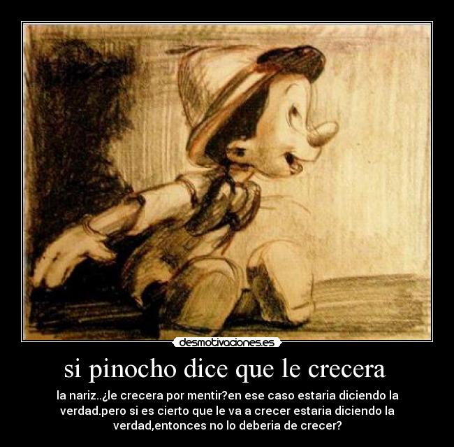 si pinocho dice que le crecera  - la nariz..¿le crecera por mentir?en ese caso estaria diciendo la
verdad.pero si es cierto que le va a crecer estaria diciendo la
verdad,entonces no lo deberia de crecer?