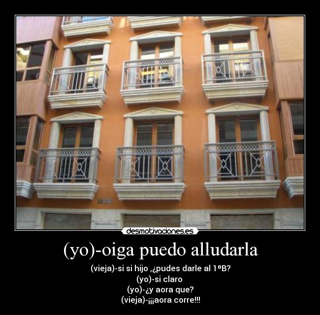 (yo)-oiga puedo alludarla - (vieja)-si si hijo ,¿pudes darle al 1ºB?
(yo)-si claro
(yo)-¿y aora que?
(vieja)-¡¡¡aora corre!!!