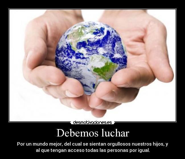 Debemos luchar - Por un mundo mejor, del cual se sientan orgullosos nuestros hijos, y
al que tengan acceso todas las personas por igual.