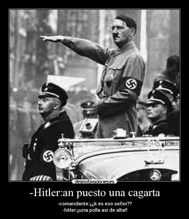 -Hitler:an puesto una cagarta - -comandante:¿¿k es eso señor??
-hitler:¡¡una polla asi de alta!!