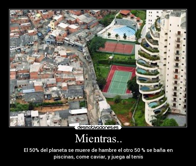 Mientras.. - El 50% del planeta se muere de hambre el otro 50 % se baña en
piscinas, come caviar, y juega al tenis