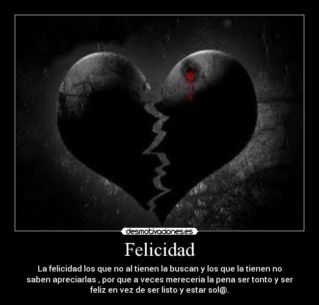 Felicidad - La felicidad los que no al tienen la buscan y los que la tienen no
saben apreciarlas , por que a veces mereceria la pena ser tonto y ser
feliz en vez de ser listo y estar sol@.