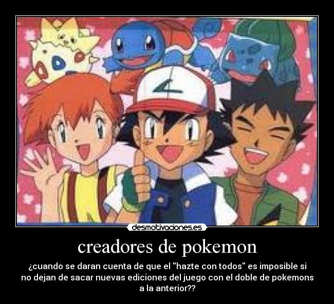 creadores de pokemon - ¿cuando se daran cuenta de que el hazte con todos es imposible si
no dejan de sacar nuevas ediciones del juego con el doble de pokemons
a la anterior??
