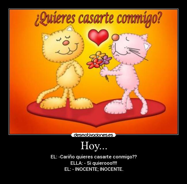 Hoy... - EL: -Cariño quieres casarte conmigo??
ELLA: - Si quierooo!!!!
EL: - INOCENTE; INOCENTE.