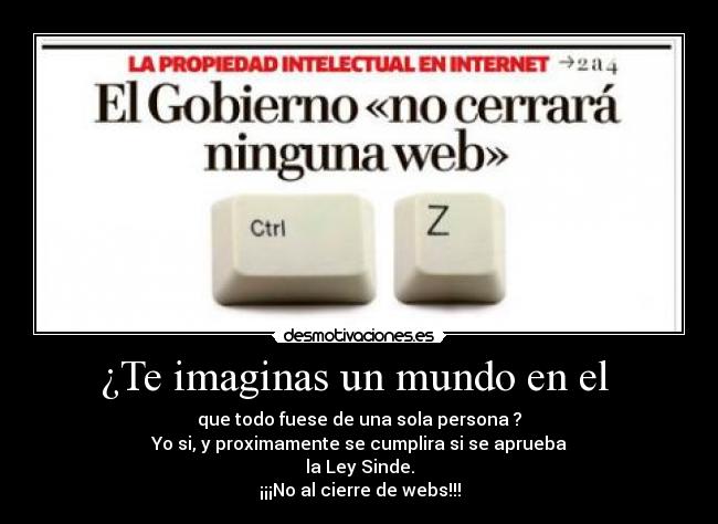 ¿Te imaginas un mundo en el - que todo fuese de una sola persona ?
Yo si, y proximamente se cumplira si se aprueba
la Ley Sinde.
¡¡¡No al cierre de webs!!!