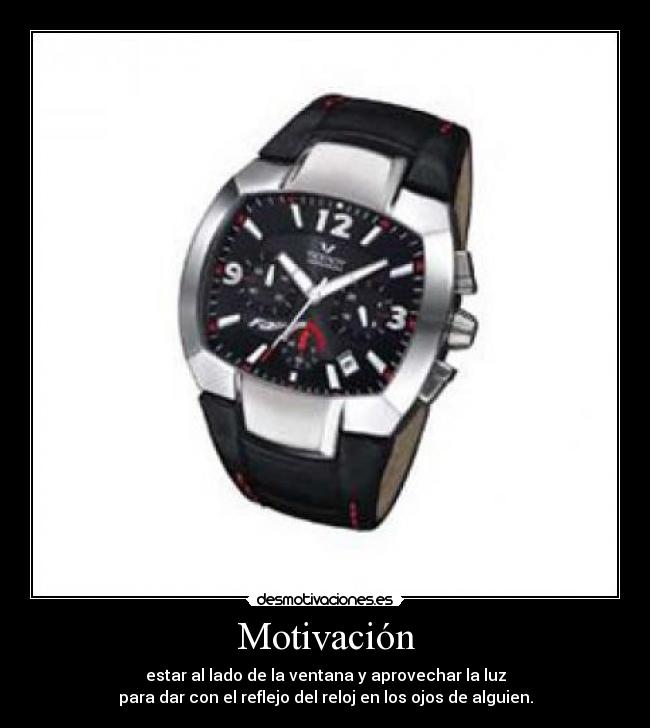 Motivación - estar al lado de la ventana y aprovechar la luz
para dar con el reflejo del reloj en los ojos de alguien.