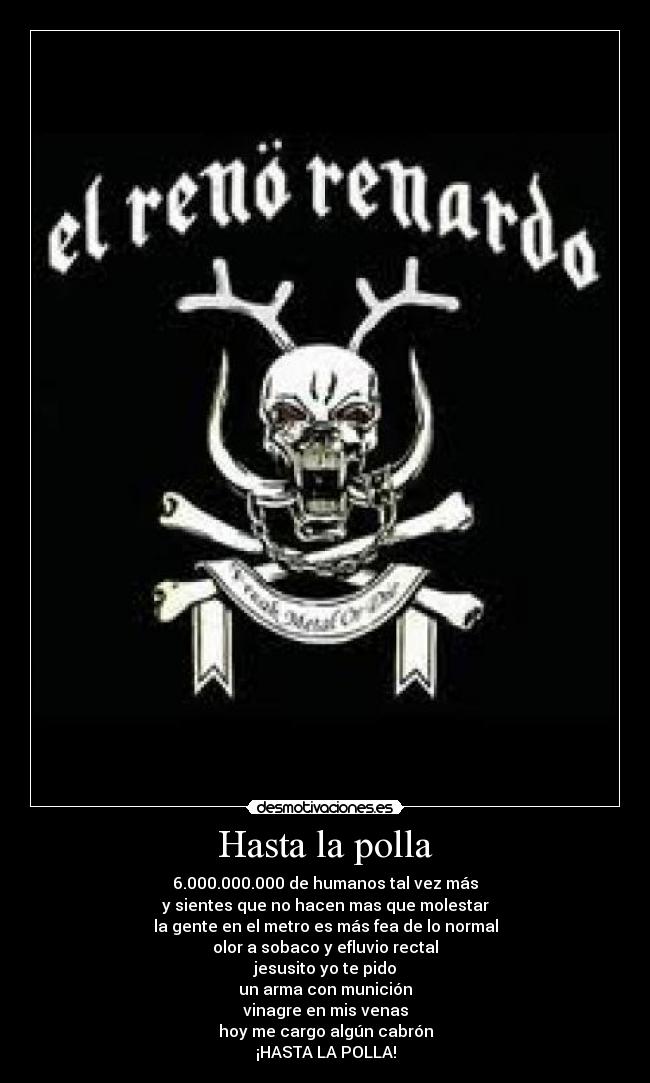 Hasta la polla - 6.000.000.000 de humanos tal vez más
y sientes que no hacen mas que molestar
la gente en el metro es más fea de lo normal
olor a sobaco y efluvio rectal
jesusito yo te pido
un arma con munición
vinagre en mis venas
hoy me cargo algún cabrón
¡HASTA LA POLLA!
