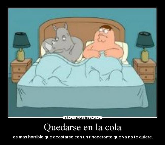 Quedarse en la cola - es mas horrible que acostarse con un rinoceronte que ya no te quiere.