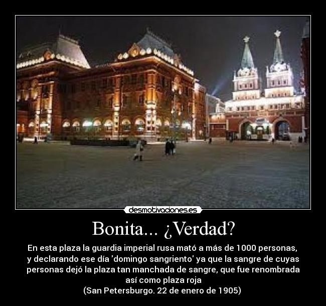 Bonita... ¿Verdad? - En esta plaza la guardia imperial rusa mató a más de 1000 personas, 
y declarando ese día domingo sangriento ya que la sangre de cuyas
personas dejó la plaza tan manchada de sangre, que fue renombrada
así como plaza roja
(San Petersburgo. 22 de enero de 1905) 