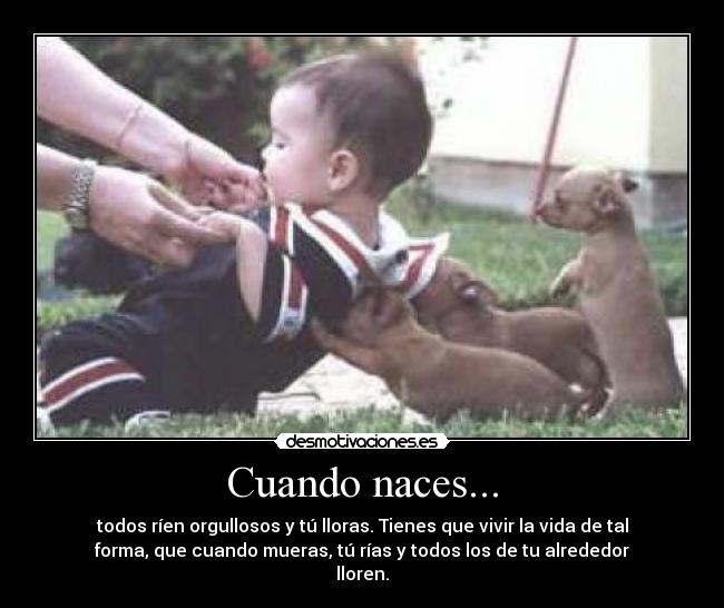Cuando naces... - todos ríen orgullosos y tú lloras. Tienes que vivir la vida de tal
forma, que cuando mueras, tú rías y todos los de tu alrededor
lloren.