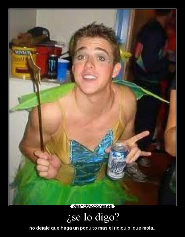 ¿se lo digo? - no dejale que haga un poquito mas el ridiculo ,que mola...