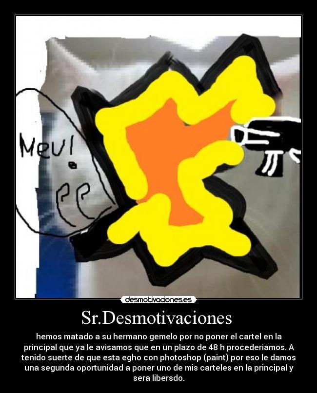 Sr.Desmotivaciones - hemos matado a su hermano gemelo por no poner el cartel en la
principal que ya le avisamos que en un plazo de 48 h procederiamos. A
tenido suerte de que esta egho con photoshop (paint) por eso le damos
una segunda oportunidad a poner uno de mis carteles en la principal y
sera libersdo.