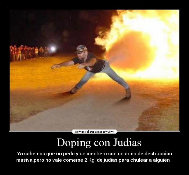 Doping con Judias - Ya sabemos que un pedo y un mechero son un arma de destruccion
masiva,pero no vale comerse 2 Kg. de judias para chulear a alguien