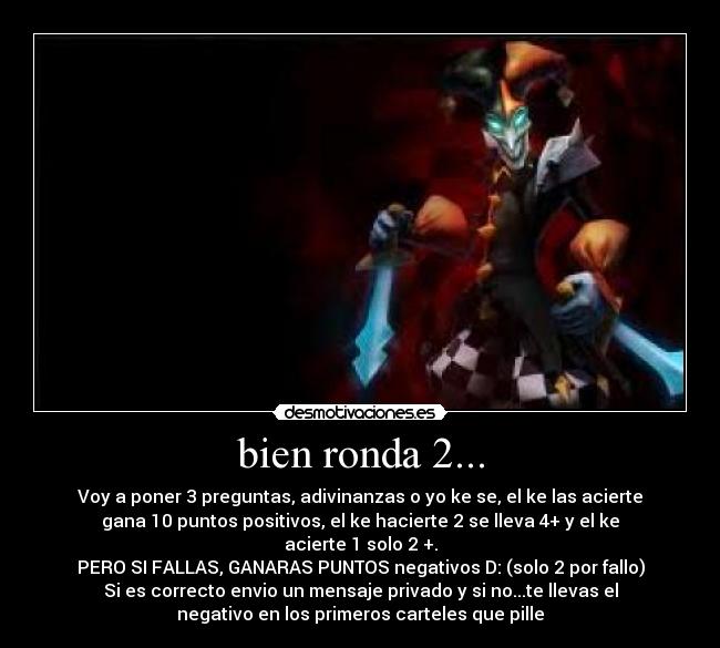 bien ronda 2... - Voy a poner 3 preguntas, adivinanzas o yo ke se, el ke las acierte
gana 10 puntos positivos, el ke hacierte 2 se lleva 4+ y el ke
acierte 1 solo 2 +.
PERO SI FALLAS, GANARAS PUNTOS negativos D: (solo 2 por fallo)
Si es correcto envio un mensaje privado y si no...te llevas el
negativo en los primeros carteles que pille