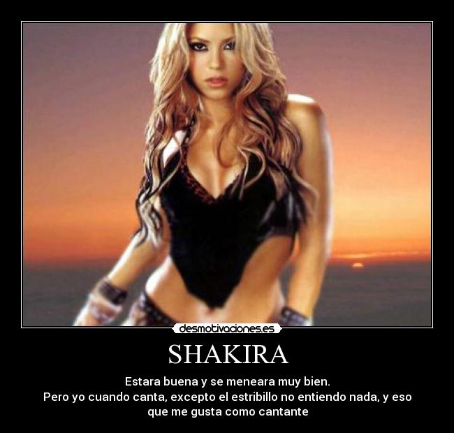 SHAKIRA - Estara buena y se meneara muy bien.
Pero yo cuando canta, excepto el estribillo no entiendo nada, y eso
que me gusta como cantante