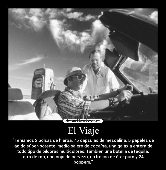 El Viaje - Teníamos 2 bolsas de hierba, 75 cápsulas de mescalina, 5 papeles de
ácido súper-potente, medio salero de cocaína, una galaxia entera de
todo tipo de píldoras multicolores. También una botella de tequila,
otra de ron, una caja de cerveza, un frasco de éter puro y 24
poppers.