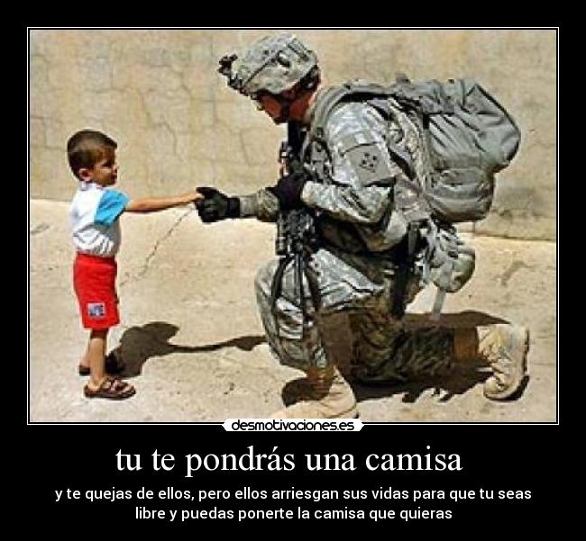 tu te pondrás una camisa - y te quejas de ellos, pero ellos arriesgan sus vidas para que tu seas
libre y puedas ponerte la camisa que quieras