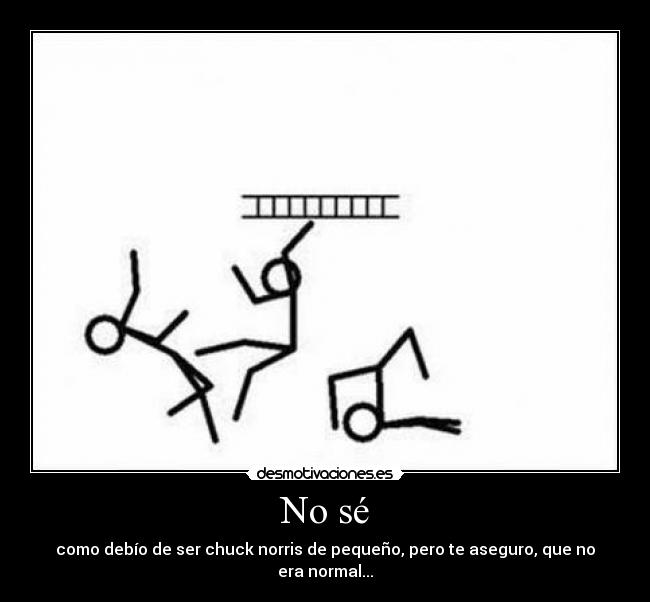 No sé - como debío de ser chuck norris de pequeño, pero te aseguro, que no era normal...