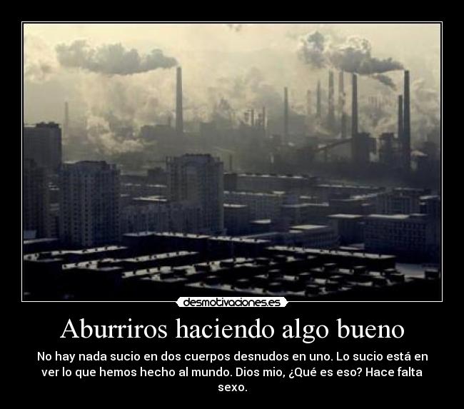 Aburriros haciendo algo bueno - No hay nada sucio en dos cuerpos desnudos en uno. Lo sucio está en
ver lo que hemos hecho al mundo. Dios mio, ¿Qué es eso? Hace falta
sexo.