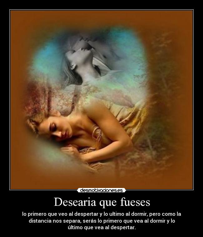 Desearia que fueses - lo primero que veo al despertar y lo ultimo al dormir, pero como la
distancia nos separa, serás lo primero que vea al dormir y lo
último que vea al despertar.