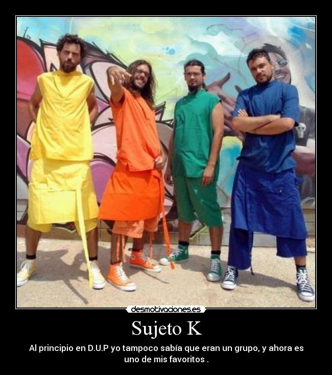 Sujeto K - Al principio en D.U.P yo tampoco sabía que eran un grupo, y ahora es
uno de mis favoritos .