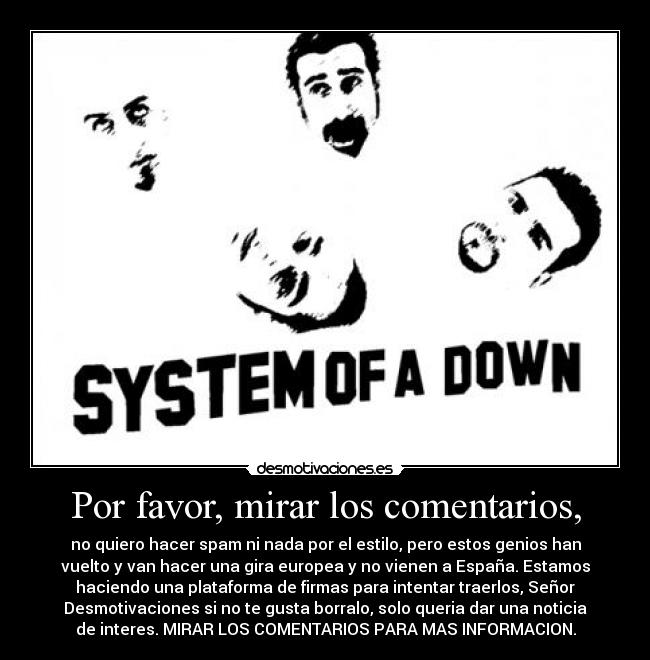 Por favor, mirar los comentarios, - no quiero hacer spam ni nada por el estilo, pero estos genios han
vuelto y van hacer una gira europea y no vienen a España. Estamos
haciendo una plataforma de firmas para intentar traerlos, Señor
Desmotivaciones si no te gusta borralo, solo queria dar una noticia
de interes. MIRAR LOS COMENTARIOS PARA MAS INFORMACION.