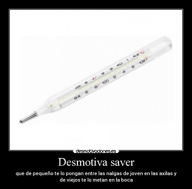 Desmotiva saver - que de pequeño te lo pongan entre las nalgas de joven en las axilas y
de viejos te lo metan en la boca