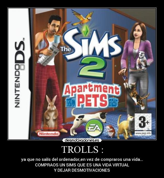 TROLLS : - ya que no salís del ordenador,en vez de compraros una vida...
COMPRAOS UN SIMS QUE ES UNA VIDA VIRTUAL
Y DEJAR DESMOTIVACIONES