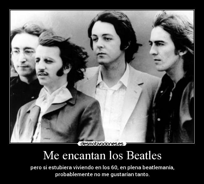 Me encantan los Beatles - pero si estubiera viviendo en los 60, en plena beatlemanía,
probablemente no me gustarían tanto.
