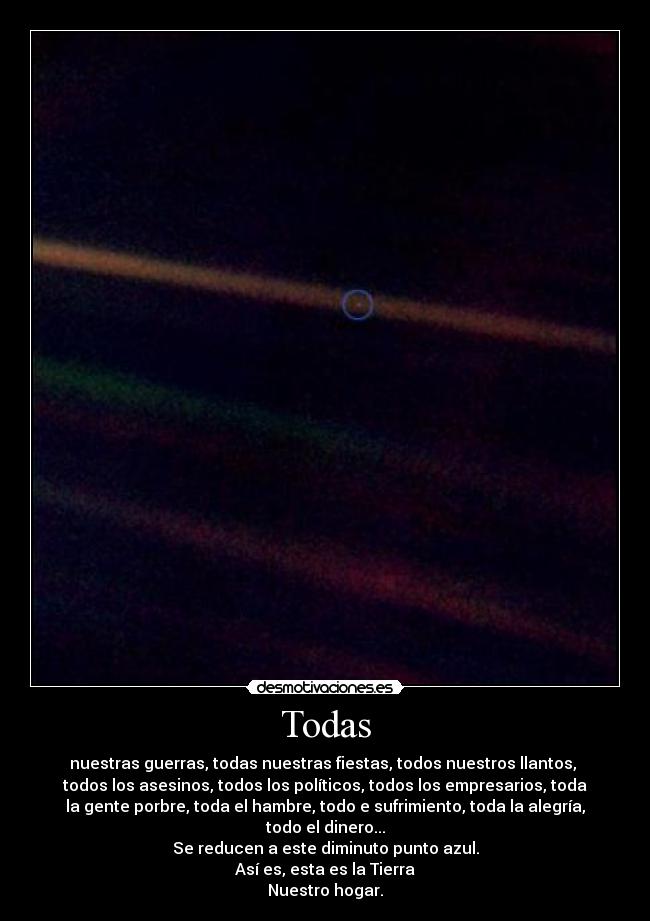 Todas - nuestras guerras, todas nuestras fiestas, todos nuestros llantos, 
todos los asesinos, todos los políticos, todos los empresarios, toda
la gente porbre, toda el hambre, todo e sufrimiento, toda la alegría,
todo el dinero...
Se reducen a este diminuto punto azul.
Así es, esta es la Tierra
Nuestro hogar.