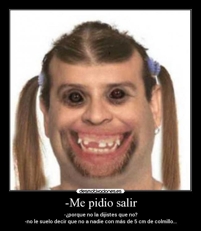 -Me pidio salir - -¿porque no la dijistes que no?
-no le suelo decir que no a nadie con más de 5 cm de colmillo...