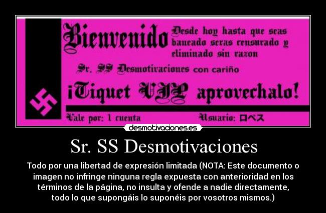 Sr. SS Desmotivaciones - Todo por una libertad de expresión limitada (NOTA: Este documento o
imagen no infringe ninguna regla expuesta con anterioridad en los
términos de la página, no insulta y ofende a nadie directamente,
todo lo que supongáis lo suponéis por vosotros mismos.)