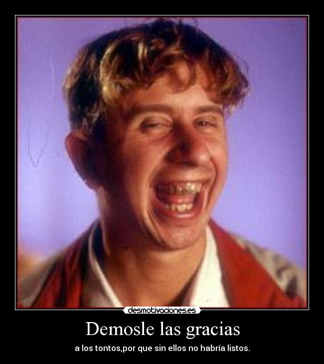 Demosle las gracias - a los tontos,por que sin ellos no habría listos.