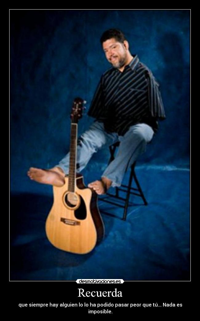 Recuerda - que siempre hay alguien lo lo ha podido pasar peor que tú... Nada es imposible.