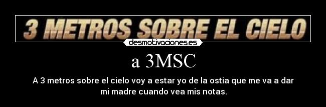 a 3MSC - A 3 metros sobre el cielo voy a estar yo de la ostia que me va a dar
mi madre cuando vea mis notas.