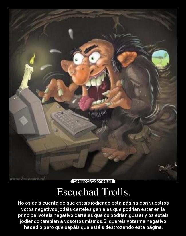 Escuchad Trolls. - No os dais cuenta de que estais jodiendo esta página con vuestros
votos negativos,jodéis carteles geniales que podrian estar en la
principal,votais negativo carteles que os podrian gustar y os estais
jodiendo tambien a vosotros mismos.Si quereis votarme negativo
hacedlo pero que sepáis que estáis destrozando esta página.