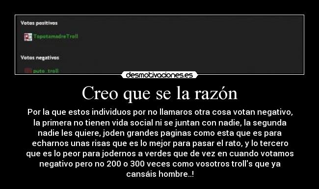 Creo que se la razón - Por la que estos individuos por no llamaros otra cosa votan negativo,
la primera no tienen vida social ni se juntan con nadie, la segunda
nadie les quiere, joden grandes paginas como esta que es para
echarnos unas risas que es lo mejor para pasar el rato, y lo tercero
que es lo peor para jodernos a verdes que de vez en cuando votamos
negativo pero no 200 o 300 veces como vosotros trolls que ya
cansáis hombre..!