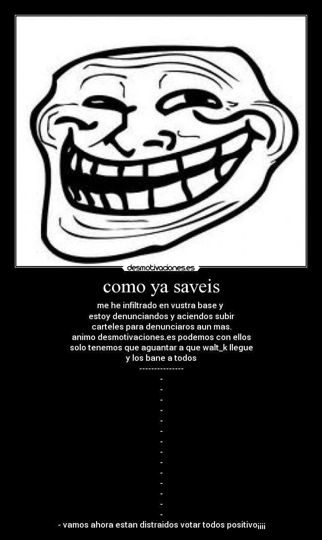 como ya saveis - me he infiltrado en vustra base y
estoy denunciandos y aciendos subir
carteles para denunciaros aun mas.
animo desmotivaciones.es podemos con ellos
solo tenemos que aguantar a que walt_k llegue
y los bane a todos
---------------
-
-
-
-
-
-
-
-
-
-
-
-
-
-
- vamos ahora estan distraidos votar todos positivo¡¡¡¡