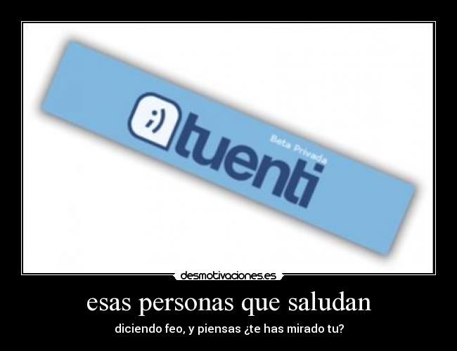 esas personas que saludan - diciendo feo, y piensas ¿te has mirado tu?