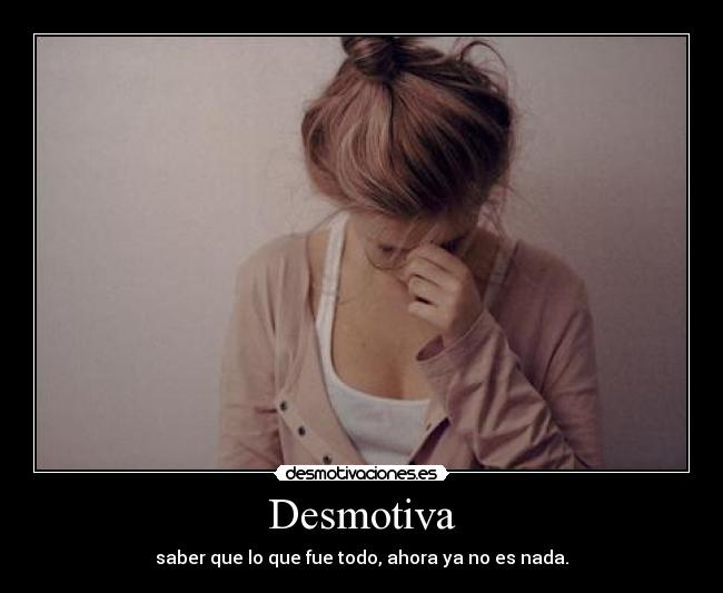 Desmotiva - saber que lo que fue todo, ahora ya no es nada.